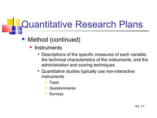 Quantitative Research Plans
 Method (continued)
 Instruments

Descriptions of the specific measures of each variable,
the technical characteristics of the instruments, and the
administration and scoring techniques

Quantitative studies typically use non-interactive
instruments
 Tests
 Questionnaires
 Surveys
Obj. 3.3
 