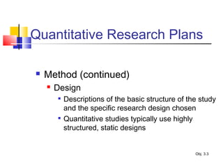 Quantitative Research Plans
 Method (continued)
 Design

Descriptions of the basic structure of the study
and the specific research design chosen

Quantitative studies typically use highly
structured, static designs
Obj. 3.3
 