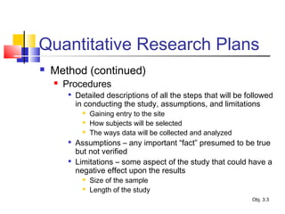 Quantitative Research Plans
 Method (continued)
 Procedures

Detailed descriptions of all the steps that will be followed
in conducting the study, assumptions, and limitations
 Gaining entry to the site
 How subjects will be selected
 The ways data will be collected and analyzed

Assumptions – any important “fact” presumed to be true
but not verified

Limitations – some aspect of the study that could have a
negative effect upon the results
 Size of the sample
 Length of the study
Obj. 3.3
 