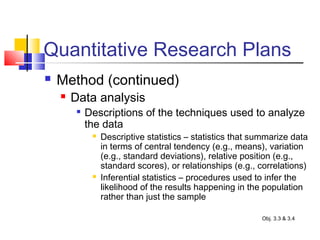 Quantitative Research Plans
 Method (continued)
 Data analysis

Descriptions of the techniques used to analyze
the data
 Descriptive statistics – statistics that summarize data
in terms of central tendency (e.g., means), variation
(e.g., standard deviations), relative position (e.g.,
standard scores), or relationships (e.g., correlations)
 Inferential statistics – procedures used to infer the
likelihood of the results happening in the population
rather than just the sample
Obj. 3.3 & 3.4
 