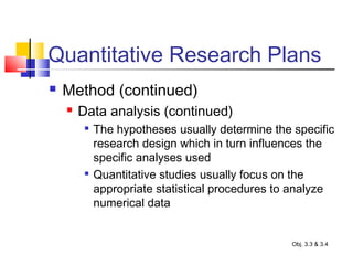Quantitative Research Plans
 Method (continued)
 Data analysis (continued)

The hypotheses usually determine the specific
research design which in turn influences the
specific analyses used

Quantitative studies usually focus on the
appropriate statistical procedures to analyze
numerical data
Obj. 3.3 & 3.4
 
