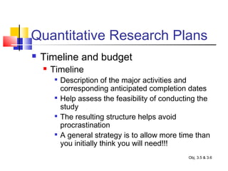 Quantitative Research Plans
 Timeline and budget
 Timeline

Description of the major activities and
corresponding anticipated completion dates

Help assess the feasibility of conducting the
study

The resulting structure helps avoid
procrastination

A general strategy is to allow more time than
you initially think you will need!!!
Obj. 3.5 & 3.6
 