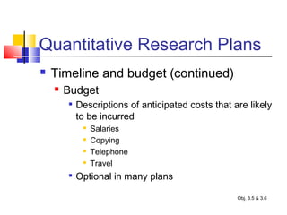 Quantitative Research Plans
 Timeline and budget (continued)
 Budget

Descriptions of anticipated costs that are likely
to be incurred
 Salaries
 Copying
 Telephone
 Travel

Optional in many plans
Obj. 3.5 & 3.6
 