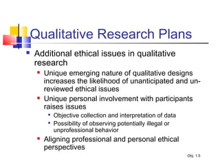 Qualitative Research Plans
 Additional ethical issues in qualitative
research
 Unique emerging nature of qualitative designs
increases the likelihood of unanticipated and un-
reviewed ethical issues
 Unique personal involvement with participants
raises issues

Objective collection and interpretation of data

Possibility of observing potentially illegal or
unprofessional behavior
 Aligning professional and personal ethical
perspectives
Obj. 1.5
 