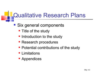 Qualitative Research Plans
 Six general components
 Title of the study
 Introduction to the study
 Research procedures
 Potential contributions of the study
 Limitations
 Appendices
Obj. 4.3
 