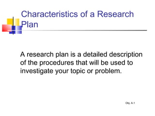 Characteristics of a Research
Plan
A research plan is a detailed description
of the procedures that will be used to
investigate your topic or problem.
Obj. A.1
 