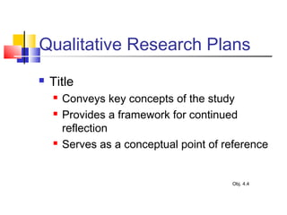 Qualitative Research Plans
 Title
 Conveys key concepts of the study
 Provides a framework for continued
reflection
 Serves as a conceptual point of reference
Obj. 4.4
 