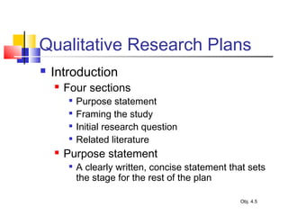 Qualitative Research Plans
 Introduction
 Four sections

Purpose statement

Framing the study

Initial research question

Related literature
 Purpose statement

A clearly written, concise statement that sets
the stage for the rest of the plan
Obj. 4.5
 