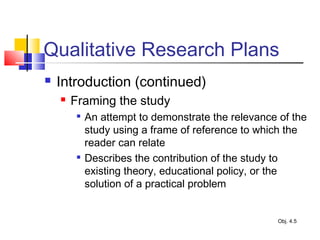 Qualitative Research Plans
 Introduction (continued)
 Framing the study

An attempt to demonstrate the relevance of the
study using a frame of reference to which the
reader can relate

Describes the contribution of the study to
existing theory, educational policy, or the
solution of a practical problem
Obj. 4.5
 