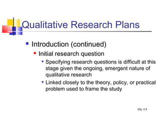 Qualitative Research Plans
 Introduction (continued)
 Initial research question

Specifying research questions is difficult at this
stage given the ongoing, emergent nature of
qualitative research

Linked closely to the theory, policy, or practical
problem used to frame the study
Obj. 4.5
 