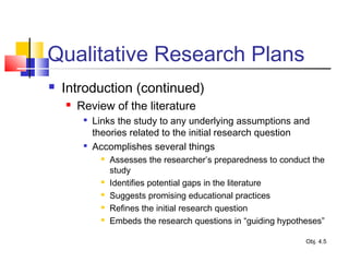 Qualitative Research Plans
 Introduction (continued)
 Review of the literature

Links the study to any underlying assumptions and
theories related to the initial research question

Accomplishes several things
 Assesses the researcher’s preparedness to conduct the
study
 Identifies potential gaps in the literature
 Suggests promising educational practices
 Refines the initial research question
 Embeds the research questions in “guiding hypotheses”
Obj. 4.5
 