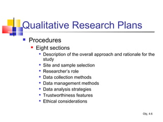 Qualitative Research Plans
 Procedures
 Eight sections

Description of the overall approach and rationale for the
study

Site and sample selection

Researcher’s role

Data collection methods

Data management methods

Data analysis strategies

Trustworthiness features

Ethical considerations
Obj. 4.6
 