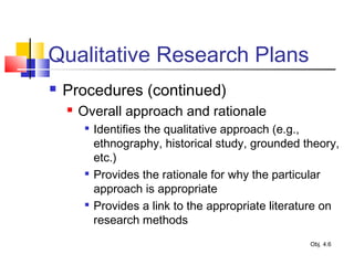 Qualitative Research Plans
 Procedures (continued)
 Overall approach and rationale

Identifies the qualitative approach (e.g.,
ethnography, historical study, grounded theory,
etc.)

Provides the rationale for why the particular
approach is appropriate

Provides a link to the appropriate literature on
research methods
Obj. 4.6
 