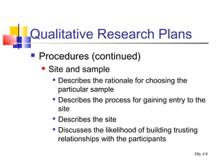 Qualitative Research Plans
 Procedures (continued)
 Site and sample

Describes the rationale for choosing the
particular sample

Describes the process for gaining entry to the
site

Describes the site

Discusses the likelihood of building trusting
relationships with the participants
Obj. 4.6
 