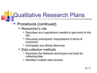 Qualitative Research Plans
 Procedures (continued)
 Researcher’s role

Describes any negotiations needed to gain entry to the
site

Discusses participants’ expectations in terms of
reciprocity

Anticipates any ethical dilemmas
 Data collection methods

Describes the fieldwork techniques and tools for
collecting data

Identifies multiple data sources
Obj. 4.6
 