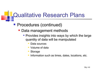 Qualitative Research Plans
 Procedures (continued)
 Data management methods

Provides insights into ways by which the large
quantity of data will be manipulated
 Data sources
 Volume of data
 Storage
 Information such as times, dates, locations, etc.
Obj. 4.6
 