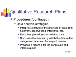 Qualitative Research Plans
 Procedures (continued)
 Data analysis strategies

Interpretive nature of the analyses of data from
fieldwork, observations, interviews, etc.

Describes procedures for collating data

Discusses the manner by which the data will be
categorized in terms of emergent themes

Provides a rationale for the conclusion and
interpretations
Obj. 4.6
 