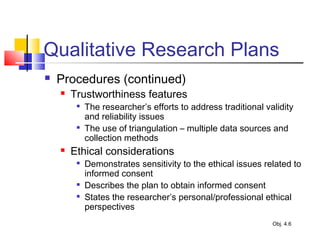Qualitative Research Plans
 Procedures (continued)
 Trustworthiness features

The researcher’s efforts to address traditional validity
and reliability issues

The use of triangulation – multiple data sources and
collection methods
 Ethical considerations

Demonstrates sensitivity to the ethical issues related to
informed consent

Describes the plan to obtain informed consent

States the researcher’s personal/professional ethical
perspectives
Obj. 4.6
 
