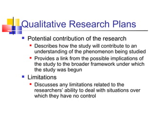 Qualitative Research Plans
 Potential contribution of the research
 Describes how the study will contribute to an
understanding of the phenomenon being studied
 Provides a link from the possible implications of
the study to the broader framework under which
the study was begun
 Limitations
 Discusses any limitations related to the
researchers’ ability to deal with situations over
which they have no control
 