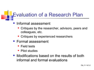 Evaluation of a Research Plan
 Informal assessment
 Critiques by the researcher, advisors, peers and
colleagues, etc.
 Critiques by experienced researchers
 Formal assessment
 Field tests
 Pilot studies
 Modifications based on the results of both
informal and formal evaluations
Obj. 5.1 & 5.2
 