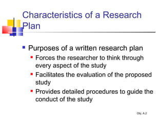 Characteristics of a Research
Plan
 Purposes of a written research plan
 Forces the researcher to think through
every aspect of the study
 Facilitates the evaluation of the proposed
study
 Provides detailed procedures to guide the
conduct of the study
Obj. A.2
 