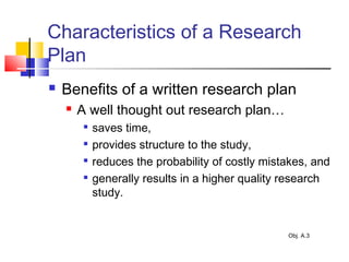 Characteristics of a Research
Plan
 Benefits of a written research plan
 A well thought out research plan…

saves time,

provides structure to the study,

reduces the probability of costly mistakes, and

generally results in a higher quality research
study.
Obj. A.3
 