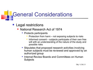 General Considerations
 Legal restrictions
 National Research Act of 1974

Protects participants
 Protection from harm – not exposing subjects to risks
 Informed consent – subjects participate of their own free
will with an understanding of the nature of the study and
possible risks

Stipulates that proposed research activities involving
human subjects must be reviewed and approved by an
authorized group

Internal Review Boards and Committees on Human
Subjects
Obj. 1.2 & 2.1
 
