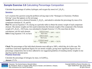 Sample Exercise 3.6  Calculating Percentage Composition Calculate the percentage of carbon, hydrogen, and oxygen (by mass) in C 12 H 22 O 11 . Calculate the percentage of nitrogen, by mass, in Ca(NO 3 ) 2 . Answer:  17.1% Practice Exercise Solution Let’s examine this question using the problem-solving steps in the “Strategies in Chemistry: Problem Solving” essay that appears on the next page. Analyze  We are given a chemical formula, C 12 H 22 O 11 , and asked to calculate the percentage by mass of its component elements (C, H, and O). Plan  We can use Equation 3.10, relying on a periodic table to obtain the atomic weight of each component element. The atomic weights are first used to determine the formula weight of the compound. (The formula weight of C 12 H 22 O 11 , 342.0 amu, was calculated in Sample Exercise 3.5.) We must then do three calculations, one for each element. Solve  Using Equation 3.10, we have Check  The percentages of the individual elements must add up to 100%, which they do in this case. We could have used more significant figures for our atomic weights, giving more significant figures for our percentage composition, but we have adhered to our suggested guideline of rounding atomic weights to one digit beyond the decimal point. 