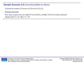 Sample Exercise 3.8  Converting Moles to Atoms Calculate the number of H atoms in 0.350 mol of C 6 H 12 O 6 . How many oxygen atoms are in  (a)  0.25 mol Ca(NO 3 ) 2  and  (b)  1.50 mol of sodium carbonate? Answer:  (a)  9.0    10 23 ,  (b)  2.71    10 24 Practice Exercise 