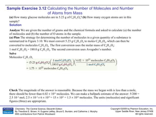 Sample Exercise 3.12  Calculating the Number of Molecules and Number  of Atoms from Mass (a)  How many glucose molecules are in 5.23 g of C 6 H 12 O 6 ?  (b)  How many oxygen atoms are in this sample? Solution Analyze  We are given the number of grams and the chemical formula and asked to calculate (a) the number of molecules and (b) the number of O atoms in the sample. (a) Plan  The strategy for determining the number of molecules in a given quantity of a substance is summarized in Figure 3.10. We must convert 5.23 g C 6 H 12 O 6  to moles C 6 H 12 O 6 , which can then be converted to molecules C 6 H 12 O 6 . The first conversion uses the molar mass of C 6 H 12 O 6 :  1 mol C 6 H 12 O 6  = 180.0 g C 6 H 12 O 6 . The second conversion uses Avogadro’s number. Solve Molecules C 6 H 12 O 6 Check  The magnitude of the answer is reasonable. Because the mass we began with is less than a mole, there should be fewer than 6.02    10 23  molecules. We can make a ballpark estimate of the answer: 5/200 = 2.5 10 –2  mol; 2.5    10 –2    6    10 23  = 15    10 21  = 1.5    10 22  molecules. The units (molecules) and significant figures (three) are appropriate. 