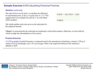 Sample Exercise 3.13  Calculating Empirical Formula A 5.325-g sample of methyl benzoate, a compound used in the manufacture of perfumes, contains 3.758 g of carbon, 0.316 g of hydrogen, and 1.251 g of oxygen. What is the empirical formula of this substance? Answer:  C 4 H 4 O Practice Exercise Solution  (continued) The ratio for H is too far from 1 to attribute the difference to experimental error; in fact, it is quite close to 1 1/3. This suggests that if we multiply the ratio by 3, we will obtain whole numbers: The whole-number mole ratio gives us the subscripts for the empirical formula: Check  It is reassuring that the subscripts are moderately sized whole numbers. Otherwise, we have little by which to judge the reasonableness of our answer. 