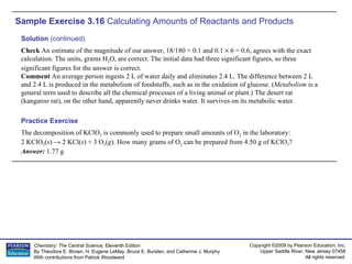 Sample Exercise 3.16  Calculating Amounts of Reactants and Products The decomposition of KClO 3  is commonly used to prepare small amounts of O 2  in the laboratory:  2 KClO 3 ( s ) -> 2 KCl( s ) + 3 O 2 ( g ). How many grams of O 2  can be prepared from 4.50 g of KClO 3 ? Answer:  1.77 g Practice Exercise Solution  (continued) Check  An estimate of the magnitude of our answer, 18/180 = 0.1 and 0.1    6 = 0.6, agrees with the exact calculation. The units, grams H 2 O, are correct. The initial data had three significant figures, so three significant figures for the answer is correct. Comment  An average person ingests 2 L of water daily and eliminates 2.4 L. The difference between 2 L and 2.4 L is produced in the metabolism of foodstuffs, such as in the oxidation of glucose. ( Metabolism  is a general term used to describe all the chemical processes of a living animal or plant.) The desert rat (kangaroo rat), on the other hand, apparently never drinks water. It survives on its metabolic water. 