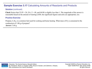 Sample Exercise 3.17  Calculating Amounts of Reactants and Products Propane, C 3 H 8 , is a common fuel used for cooking and home heating. What mass of O 2  is consumed in the combustion of 1.00 g of propane? Answer:  3.64 g Practice Exercise Solution  (continued) Check  Notice that 23.95 ≈ 24, 24    2 = 48, and 44/48 is slightly less than 1. The magnitude of the answer is reasonable based on the amount of starting LiOH; the significant figures and units are appropriate, too. 