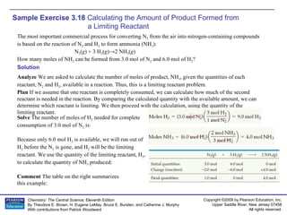Sample Exercise 3.18  Calculating the Amount of Product Formed from  a Limiting Reactant The most important commercial process for converting N 2  from the air into nitrogen-containing compounds is based on the reaction of N 2  and H 2  to form ammonia (NH 3 ): N 2 ( g ) + 3 H 2 ( g )->2 NH 3 ( g ) How many moles of NH 3  can be formed from 3.0 mol of N 2  and 6.0 mol of H 2 ? Solution Analyze  We are asked to calculate the number of moles of product, NH 3 , given the quantities of each reactant, N 2  and H 2 , available in a reaction. Thus, this is a limiting reactant problem. Plan  If we assume that one reactant is completely consumed, we can calculate how much of the second reactant is needed in the reaction. By comparing the calculated quantity with the available amount, we can determine which reactant is limiting. We then proceed with the calculation, using the quantity of the limiting reactant. Solve  The number of moles of H 2  needed for complete consumption of 3.0 mol of N 2  is: Because only 6.0 mol H 2  is available, we will run out of H 2  before the N 2  is gone, and H 2  will be the limiting reactant. We use the quantity of the limiting reactant, H 2 , to calculate the quantity of NH 3  produced: Comment  The table on the right summarizes this example: 