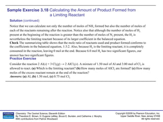 Sample Exercise 3.18  Calculating the Amount of Product Formed from  a Limiting Reactant Consider the reaction 2 Al( s ) + 3 Cl 2 ( g ) -> 2 AlCl 3 ( s ). A mixture of 1.50 mol of Al and 3.00 mol of Cl 2  is allowed to react.  (a)  Which is the limiting reactant?  (b)  How many moles of AlCl 3  are formed?  (c)  How many moles of the excess reactant remain at the end of the reaction? Answers:  (a)  Al,  (b)  1.50 mol,  (c)  0.75 mol Cl 2 Practice Exercise Solution  (continued) Notice that we can calculate not only the number of moles of NH 3  formed but also the number of moles of each of the reactants remaining after the reaction. Notice also that although the number of moles of H 2  present at the beginning of the reaction is greater than the number of moles of N 2  present, the H 2  is nevertheless the limiting reactant because of its larger coefficient in the balanced equation. Check  The summarizing table shows that the mole ratio of reactants used and product formed conforms to the coefficients in the balanced equation, 1:3:2. Also, because H 2  is the limiting reactant, it is completely consumed in the reaction, leaving 0 mol at the end. Because 6.0 mol H 2  has two significant figures, our answer has two significant figures. 