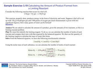 Sample Exercise 3.19  Calculating the Amount of Product Formed from  a Limiting Reactant Consider the following reaction that occurs in a fuel cell: 2 H 2 ( g ) + O 2  ( g ) -> 2 H 2 O ( g ) This reaction, properly done, produces energy in the form of electricity and water. Suppose a fuel cell is set up with 150 g of hydrogen gas and 1500 grams of oxygen gas (each measurement is given with two significant figures). How many grams of water can be formed? Solution Analyze  We are asked to calculate the amount of a product, given the amounts of two reactants, so this is a limiting reactant problem. Plan  We must first identify the limiting reagent. To do so, we can calculate the number of moles of each reactant and compare their ratio with that required by the balanced equation. We then use the quantity of the limiting reagent to calculate the mass of water that forms. Solve  From the balanced equation, we have the following stoichiometric relations: Using the molar mass of each substance, we can calculate the number of moles of each reactant: 