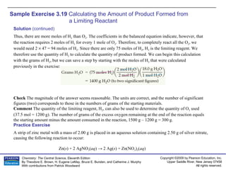 Sample Exercise 3.19  Calculating the Amount of Product Formed from  a Limiting Reactant A strip of zinc metal with a mass of 2.00 g is placed in an aqueous solution containing 2.50 g of silver nitrate, causing the following reaction to occur: Zn( s ) + 2 AgNO 3 ( aq ) -> 2 Ag( s ) + Zn(NO 3 ) 2 ( aq ) Practice Exercise Solution  (continued) Thus, there are more moles of H 2  than O 2 . The coefficients in the balanced equation indicate, however, that the reaction requires 2 moles of H 2  for every 1 mole of O 2 . Therefore, to completely react all the O 2 , we would need 2    47 = 94 moles of H 2 . Since there are only 75 moles of H 2 , H 2  is the limiting reagent. We therefore use the quantity of H 2  to calculate the quantity of product formed. We can begin this calculation with the grams of H 2 , but we can save a step by starting with the moles of H 2  that were calculated previously in the exercise: Check  The magnitude of the answer seems reasonable. The units are correct, and the number of significant figures (two) corresponds to those in the numbers of grams of the starting materials. Comment  The quantity of the limiting reagent, H 2 , can also be used to determine the quantity of O 2  used (37.5 mol = 1200 g). The number of grams of the excess oxygen remaining at the end of the reaction equals the starting amount minus the amount consumed in the reaction, 1500 g – 1200 g = 300 g. 