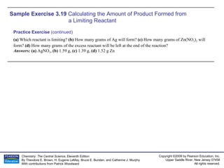 Sample Exercise 3.19  Calculating the Amount of Product Formed from  a Limiting Reactant (a)  Which reactant is limiting?  (b)  How many grams of Ag will form?  (c)  How many grams of Zn(NO 3 ) 2  will form?  (d)  How many grams of the excess reactant will be left at the end of the reaction? Answers:  (a)  AgNO 3 ,  (b)  1.59 g,  (c)  1.39 g,  (d)  1.52 g Zn Practice Exercise  (continued) 