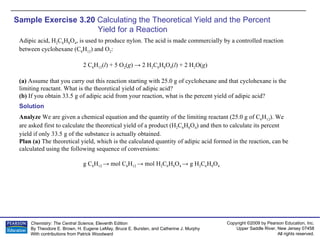Sample Exercise 3.20  Calculating the Theoretical Yield and the Percent  Yield for a Reaction Adipic acid, H 2 C 6 H 8 O 4 , is used to produce nylon. The acid is made commercially by a controlled reaction between cyclohexane (C 6 H 12 ) and O 2 : 2 C 6 H 12 ( l ) + 5 O 2 ( g ) -> 2 H 2 C 6 H 8 O 4 ( l ) + 2 H 2 O( g ) (a)  Assume that you carry out this reaction starting with 25.0 g of cyclohexane and that cyclohexane is the limiting reactant. What is the theoretical yield of adipic acid? (b)  If you obtain 33.5 g of adipic acid from your reaction, what is the percent yield of adipic acid? Solution Analyze  We are given a chemical equation and the quantity of the limiting reactant (25.0 g of C 6 H 12 ). We are asked first to calculate the theoretical yield of a product (H 2 C 6 H 8 O 4 ) and then to calculate its percent yield if only 33.5 g of the substance is actually obtained. Plan (a)  The theoretical yield, which is the calculated quantity of adipic acid formed in the reaction, can be calculated using the following sequence of conversions: g C 6 H 12  -> mol C 6 H 12  -> mol H 2 C 6 H 8 O 4  -> g H 2 C 6 H 8 O 4 