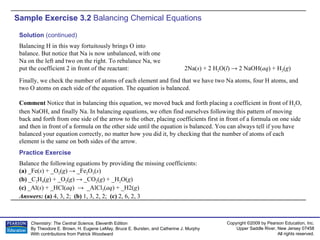 Sample Exercise 3.2  Balancing Chemical Equations Balance the following equations by providing the missing coefficients: (a)  _Fe( s ) + _O 2 ( g ) -> _Fe 2 O 3 ( s ) (b)  _C 2 H 4 ( g ) + _O 2 ( g ) -> _CO 2 ( g ) + _H 2 O( g ) (c)  _Al( s ) + _HCl( aq )  ->  _AlCl 3 ( aq ) + _H2( g ) Answers:  (a)  4, 3, 2;  (b)  1, 3, 2, 2;  (c)  2, 6, 2, 3 Practice Exercise Solution  (continued) Balancing H in this way fortuitously brings O into balance. But notice that Na is now unbalanced, with one Na on the left and two on the right. To rebalance Na, we put the coefficient 2 in front of the reactant: 2Na( s ) + 2 H 2 O( l ) -> 2 NaOH( aq ) + H 2 ( g ) Finally, we check the number of atoms of each element and find that we have two Na atoms, four H atoms, and two O atoms on each side of the equation. The equation is balanced. Comment  Notice that in balancing this equation, we moved back and forth placing a coefficient in front of H 2 O, then NaOH, and finally Na. In balancing equations, we often find ourselves following this pattern of moving back and forth from one side of the arrow to the other, placing coefficients first in front of a formula on one side and then in front of a formula on the other side until the equation is balanced. You can always tell if you have balanced your equation correctly, no matter how you did it, by checking that the number of atoms of each element is the same on both sides of the arrow. 
