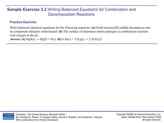 Sample Exercise 3.3  Writing Balanced Equations for Combination and  Decomposition Reactions Write balanced chemical equations for the following reactions:  (a)  Solid mercury(II) sulfide decomposes into its component elements when heated.  (b)  The surface of aluminum metal undergoes a combination reaction with oxygen in the air. Answer: (a)  HgS( s ) -> Hg( l ) + S( s )  (b)  4 Al( s ) + 3 O 2 ( g ) -> 2 Al 2 O 3 ( s ) Practice Exercise 