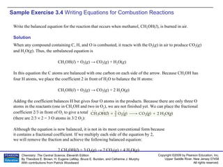 Sample Exercise 3.4  Writing Equations for Combustion Reactions Write the balanced equation for the reaction that occurs when methanol, CH 3 OH( l ), is burned in air. Solution When any compound containing C, H, and O is combusted, it reacts with the O 2 ( g ) in air to produce CO 2 ( g ) and H 2 O( g ). Thus, the unbalanced equation is CH 3 OH( l ) + O 2 ( g ) -> CO 2 ( g ) + H 2 O( g ) In this equation the C atoms are balanced with one carbon on each side of the arrow. Because CH 3 OH has four H atoms, we place the coefficient 2 in front of H 2 O to balance the H atoms: CH 3 OH( l ) + O 2 ( g ) -> CO 2 ( g ) + 2 H 2 O( g ) Adding the coefficient balances H but gives four O atoms in the products. Because there are only three O atoms in the reactants (one in CH 3 OH and two in O 2 ), we are not finished yet. We can place the fractional coefficient 2/3 in front of O 2  to give a total of four O atoms in the reactants  (there are 2/3    2 = 3 O atoms in 3/2 O 2 ): Although the equation is now balanced, it is not in its most conventional form because it contains a fractional coefficient. If we multiply each side of the equation by 2, we will remove the fraction and achieve the following balanced equation: 2 CH 3 OH( l ) + 3 O 2 ( g ) -> 2 CO 2 ( g ) + 4 H 2 O( g ) 