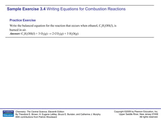 Sample Exercise 3.4  Writing Equations for Combustion Reactions Write the balanced equation for the reaction that occurs when ethanol, C 2 H 5 OH( l ), is burned in air. Answer:  C 2 H 5 OH( l ) + 3 O 2 ( g ) -> 2 CO 2 ( g ) + 3 H 2 O( g ) Practice Exercise 