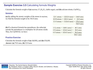 Sample Exercise 3.5  Calculating formula Weights Calculate the formula weight of  (a)  sucrose, C1 2 H 22 O 11  (table sugar), and  (b)  calcium nitrate, Ca(NO 3 ) 2 . Calculate the formula weight of  (a)  Al(OH) 3  and  (b)  CH 3 OH. Answer:  (a)  78.0 amu,  (b)  32.0 amu Practice Exercise Solution (a)  By adding the atomic weights of the atoms in sucrose, we find the formula weight to be 342.0 amu: (b)  If a chemical formula has parentheses, the subscript outside the parentheses is a multiplier for all atoms inside. Thus, for Ca(NO3)2, we have 