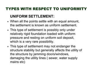 TYPES WITH RESPECT TO UNIFORMITY
UNIFORM SETTLEMENT:
When all the points settle with an equal amount,
the settlement is known as uniform settlement.
This type of settlement is possibly only under
relatively rigid foundation loaded with uniform
pressure and resting on uniform soil deposit,
which is a very rare possibility.
This type of settlement may not endanger the
structure stability but generally affects the utility of
the structure by jamming doors/windows,
damaging the utility lines ( sewer, water supply
mains etc)

 