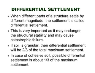 DIFFERENTIAL SETTLEMENT
When different parts of a structure settle by
different magnitude, the settlement is called
differential settlement.
This is very important as it may endanger
the structural stability and may cause
catastrophic failure.
If soil is granular, then differential settlement
will be 2/3 of the total maximum settlement.
In case of cohesive soil, possible differential
settlement is about 1/3 of the maximum
settlement.

 