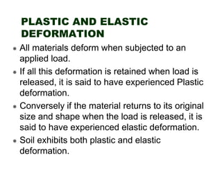 PLASTIC AND ELASTIC
DEFORMATION
All materials deform when subjected to an
applied load.
If all this deformation is retained when load is
released, it is said to have experienced Plastic
deformation.
Conversely if the material returns to its original
size and shape when the load is released, it is
said to have experienced elastic deformation.
Soil exhibits both plastic and elastic
deformation.

 