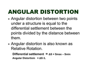 ANGULAR DISTORTION
Angular distortion between two points
under a structure is equal to the
differential settlement between the
points divided by the distance between
them.
Angular distortion is also known as
Relative Rotation.
Differential settlement = ∆S = Smax – Smin
Angular Distortioin = ∆S /L

 