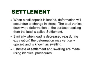 SETTLEMENT
When a soil deposit is loaded, deformation will
occur due to change in stress. The total vertical
downward deformation at the surface resulting
from the load is called Settlement.
Similarly when load is decreased (e.g during
excavation) the deformation may vertically
upward and is known as swelling.
Estimate of settlement and swelling are made
using identical procedures.

 