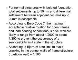 For normal structures with isolated foundation,
total settlements up to 50mm and differential
settlement between adjacent columns up to
20mm is acceptable.
According to Euro Code 7, the maximum
acceptable relative rotation for open frames
and load bearing or continuous brick wall are
likely to range from about 1/2000 to about
1/300 to prevent the occurrence of a
serviceability limit state in the structure.
According to Bjerrum safe limit to avoid
cracking in the pannel walls of frame structure
( partition wall) = 1/500

 